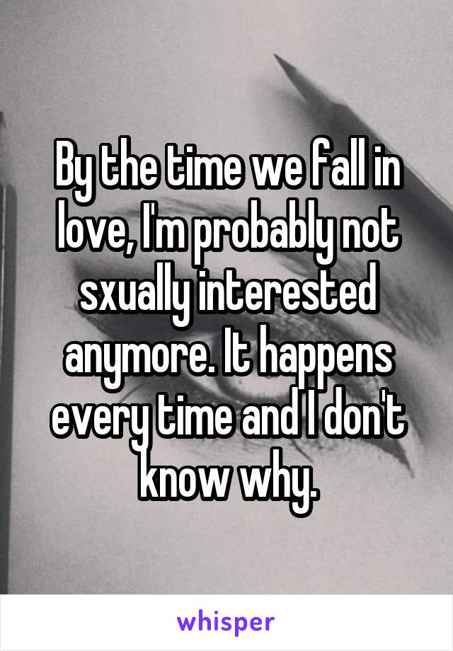 By the time we fall in love, I'm probably not sxually interested anymore. It happens every time and I don't know why.