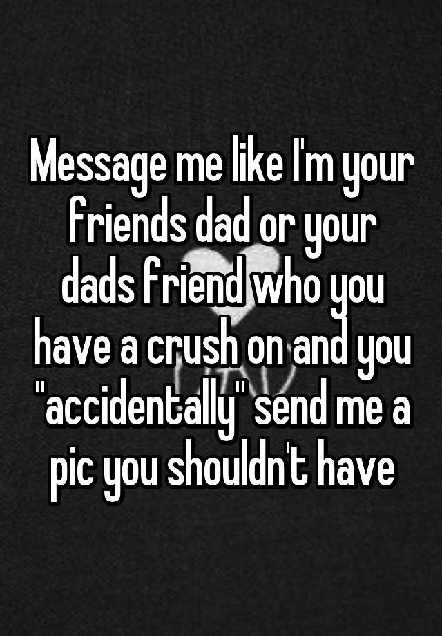 Message me like I'm your friends dad or your dads friend who you have a crush on and you "accidentally" send me a pic you shouldn't have