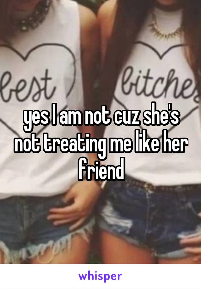 yes I am not cuz she's not treating me like her friend