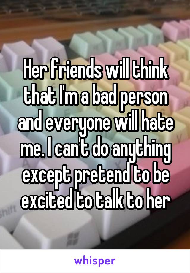 Her friends will think that I'm a bad person and everyone will hate me. I can't do anything except pretend to be excited to talk to her