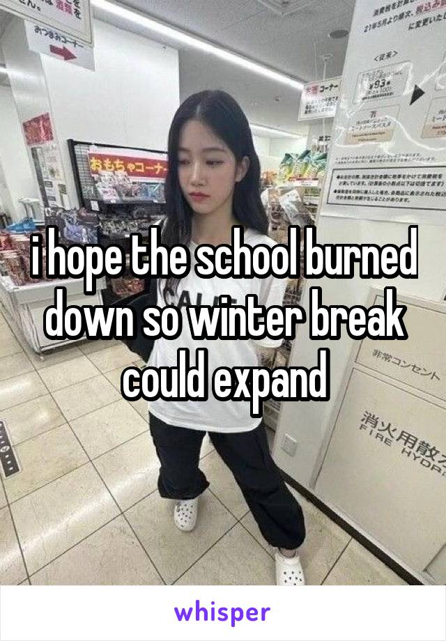 i hope the school burned down so winter break could expand