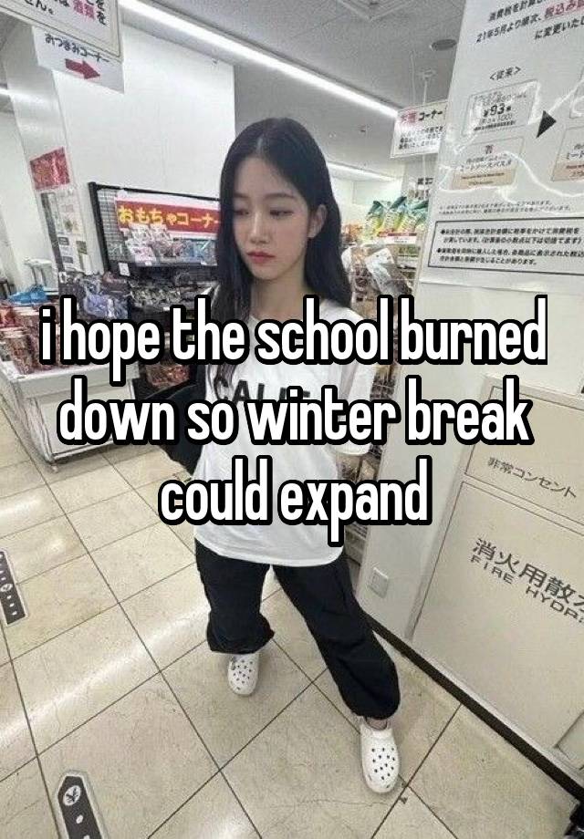 i hope the school burned down so winter break could expand