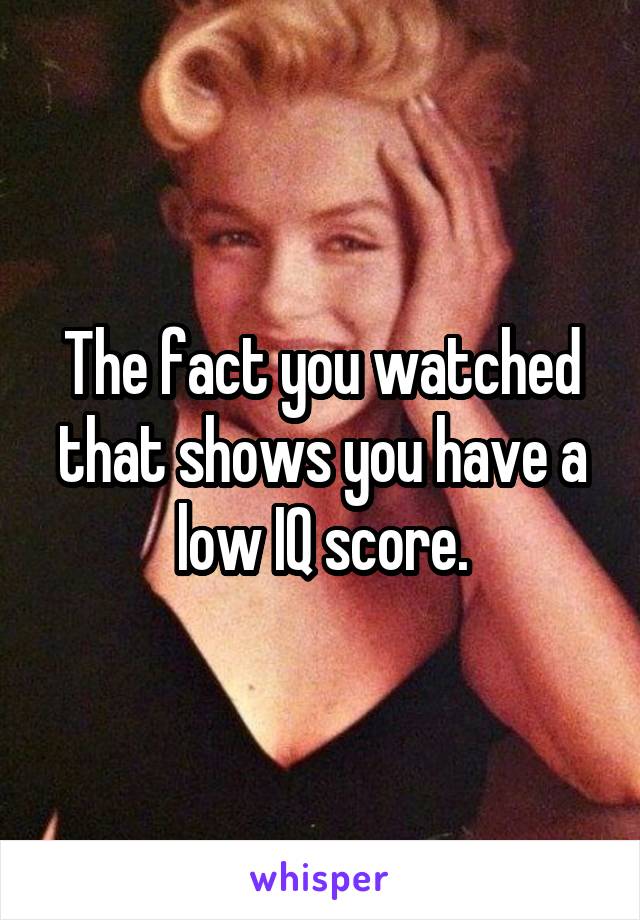 The fact you watched that shows you have a low IQ score.