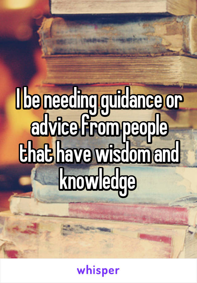 I be needing guidance or advice from people that have wisdom and knowledge 