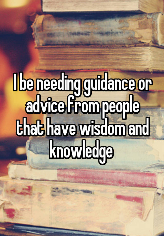 I be needing guidance or advice from people that have wisdom and knowledge 