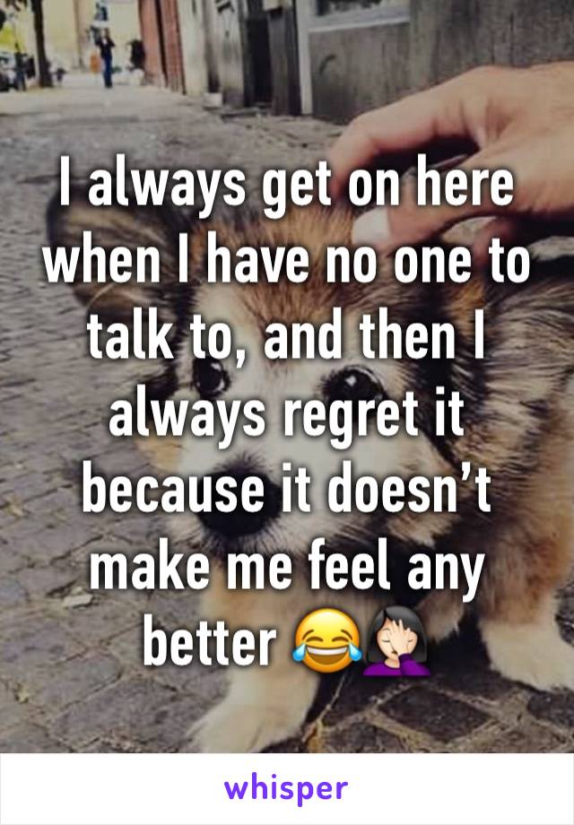 I always get on here when I have no one to talk to, and then I always regret it because it doesn’t make me feel any better 😂🤦🏻‍♀️