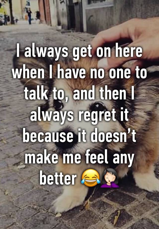 I always get on here when I have no one to talk to, and then I always regret it because it doesn’t make me feel any better 😂🤦🏻‍♀️