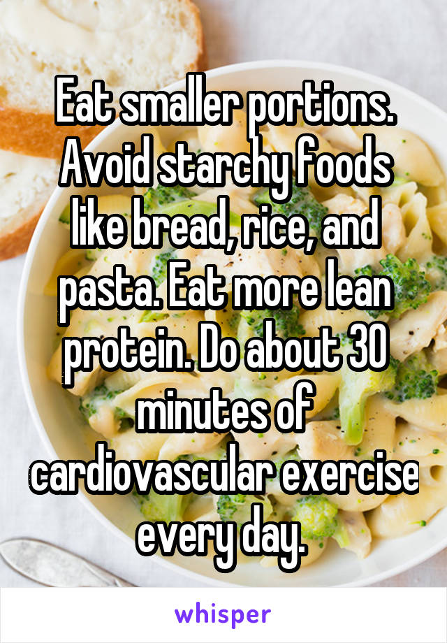 Eat smaller portions. Avoid starchy foods like bread, rice, and pasta. Eat more lean protein. Do about 30 minutes of cardiovascular exercise every day. 