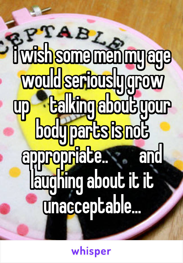 i wish some men my age would seriously grow up      talking about your body parts is not appropriate..         and laughing about it it unacceptable...