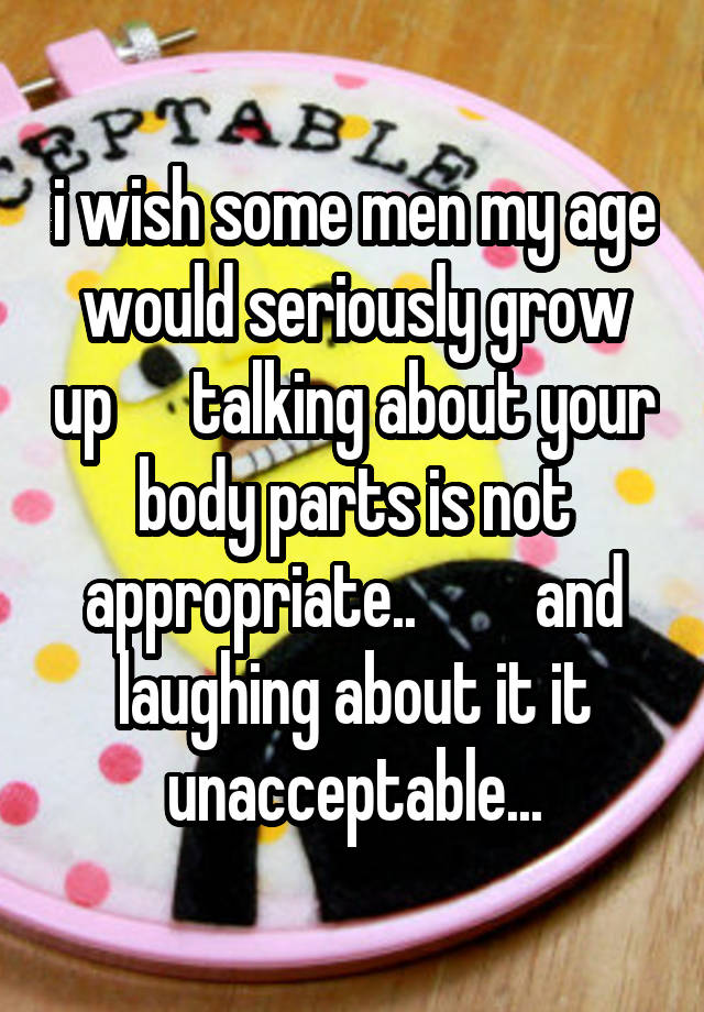 i wish some men my age would seriously grow up      talking about your body parts is not appropriate..         and laughing about it it unacceptable...