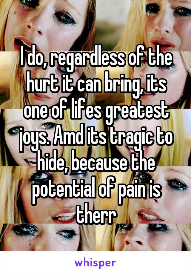 I do, regardless of the hurt it can bring, its one of lifes greatest joys. Amd its tragic to hide, because the potential of pain is therr