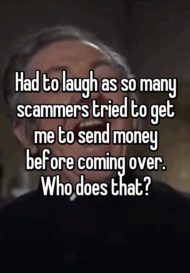 Had to laugh as so many scammers tried to get me to send money before coming over. Who does that?