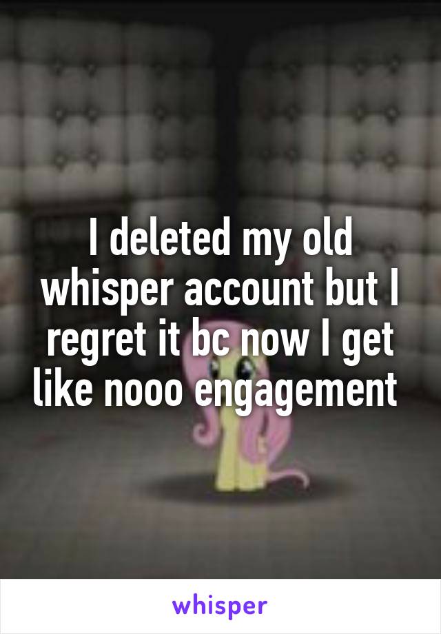 I deleted my old whisper account but I regret it bc now I get like nooo engagement 