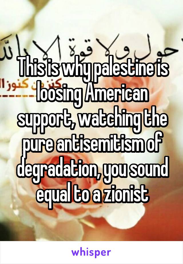 This is why palestine is loosing American support, watching the pure antisemitism of degradation, you sound equal to a zionist