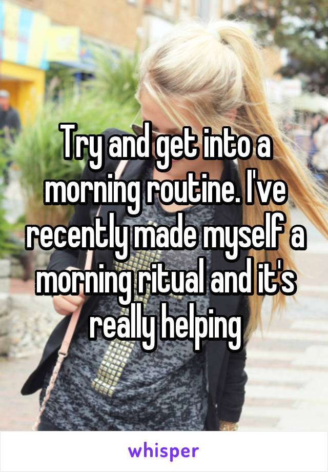 Try and get into a morning routine. I've recently made myself a morning ritual and it's really helping