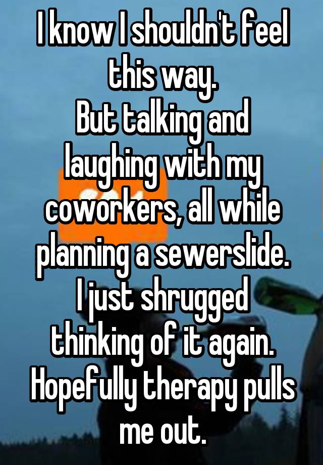 I know I shouldn't feel this way.
But talking and laughing with my coworkers, all while planning a sewerslide.
I just shrugged thinking of it again.
Hopefully therapy pulls me out.