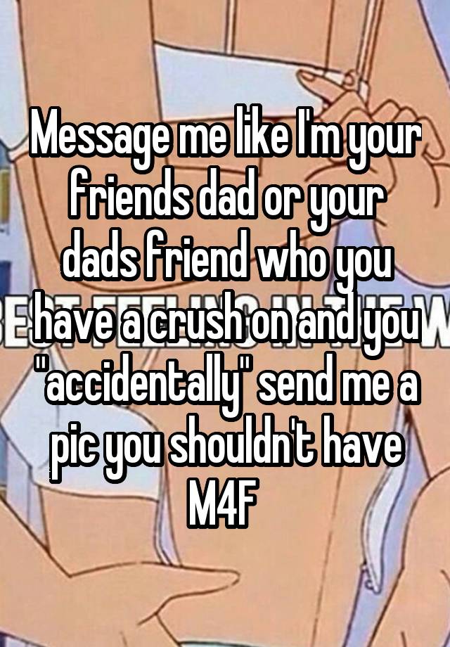 Message me like I'm your friends dad or your dads friend who you have a crush on and you "accidentally" send me a pic you shouldn't have
M4F 