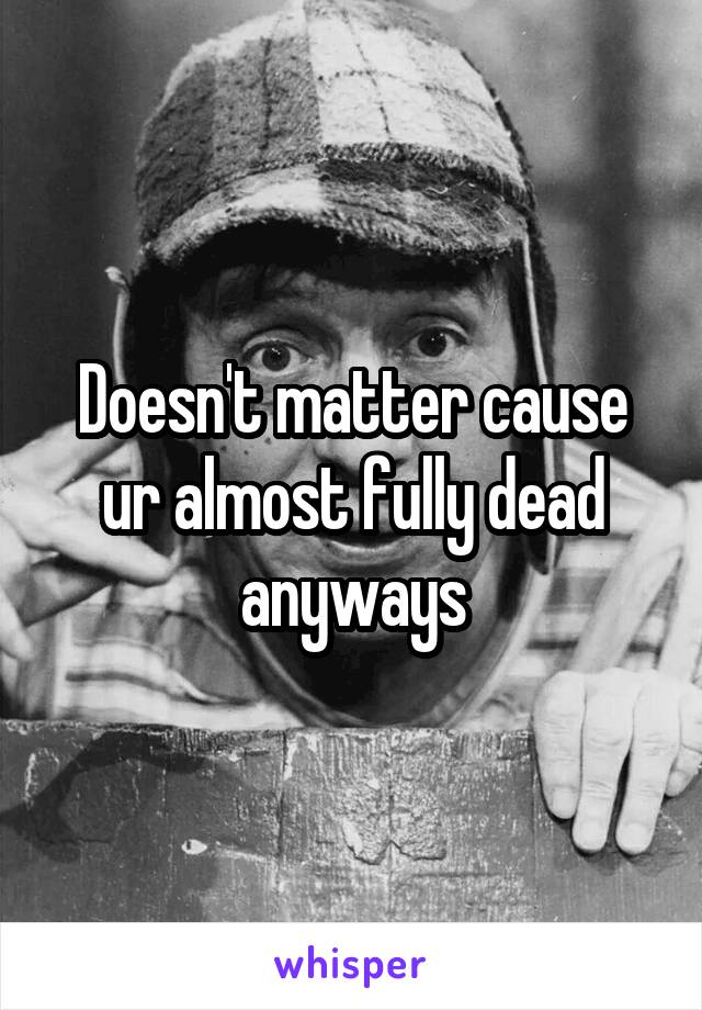 Doesn't matter cause ur almost fully dead anyways