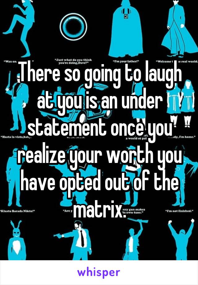 There so going to laugh at you is an under statement once you realize your worth you have opted out of the matrix.