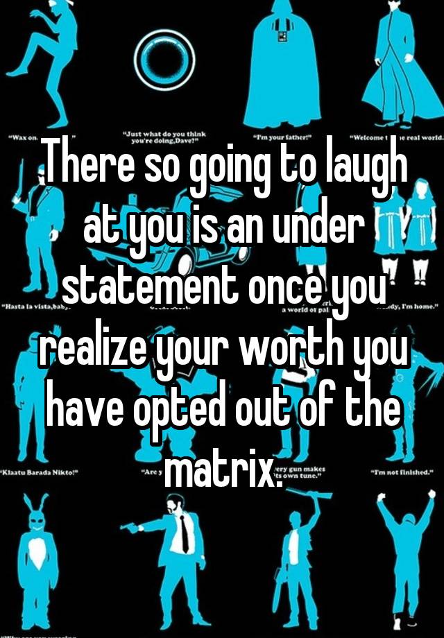 There so going to laugh at you is an under statement once you realize your worth you have opted out of the matrix.