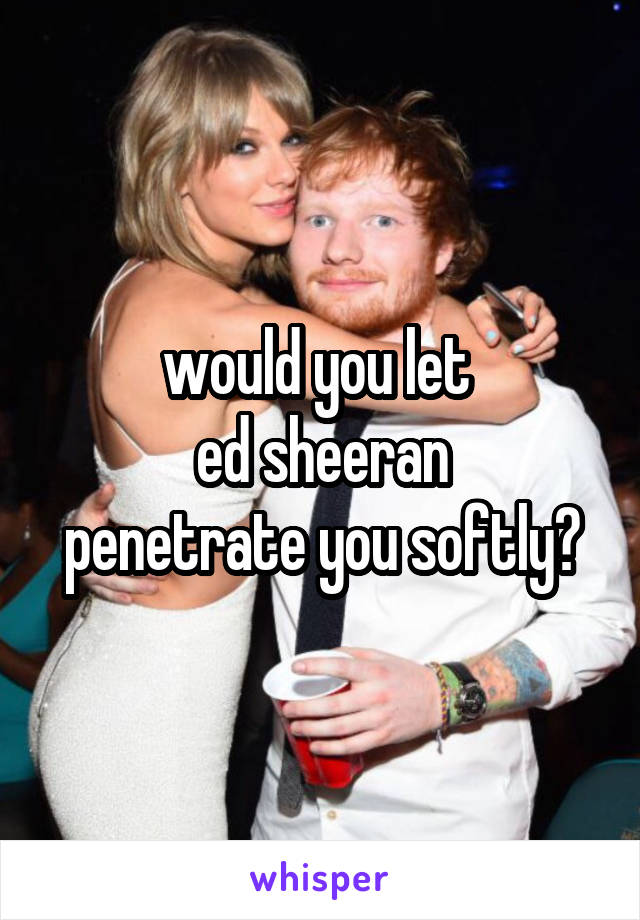 would you let 
ed sheeran
penetrate you softly?