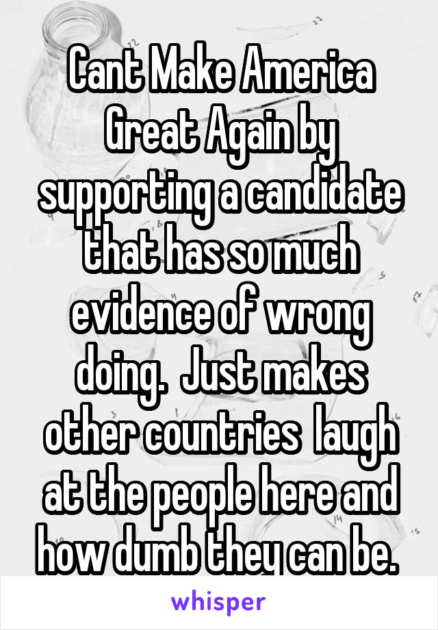 Cant Make America Great Again by supporting a candidate that has so much evidence of wrong doing.  Just makes other countries  laugh at the people here and how dumb they can be. 