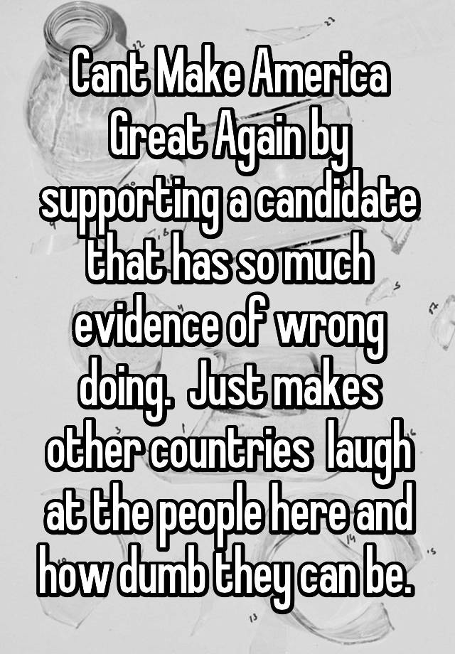 Cant Make America Great Again by supporting a candidate that has so much evidence of wrong doing.  Just makes other countries  laugh at the people here and how dumb they can be. 