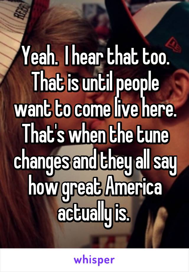 Yeah.  I hear that too. That is until people want to come live here. That's when the tune changes and they all say how great America actually is. 