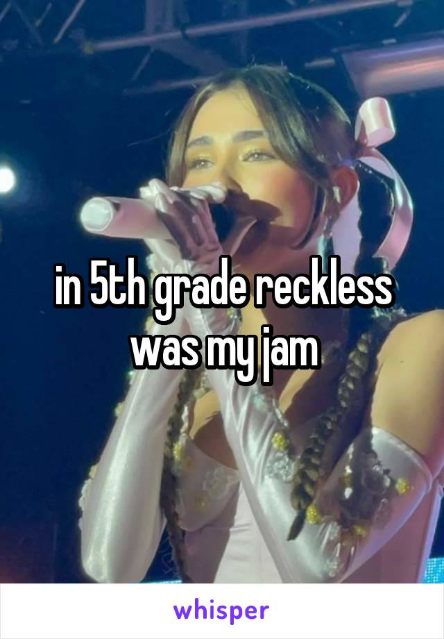 in 5th grade reckless was my jam