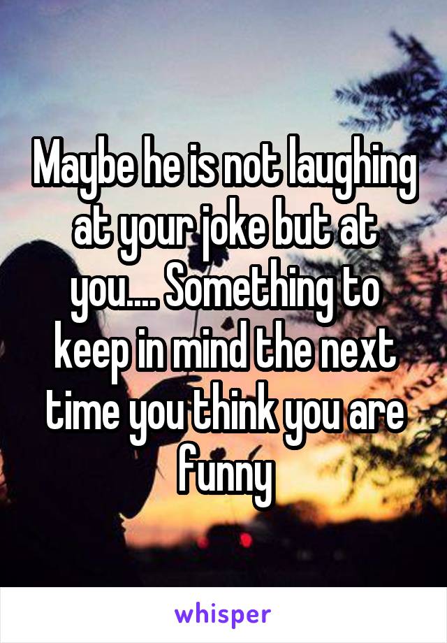 Maybe he is not laughing at your joke but at you.... Something to keep in mind the next time you think you are funny