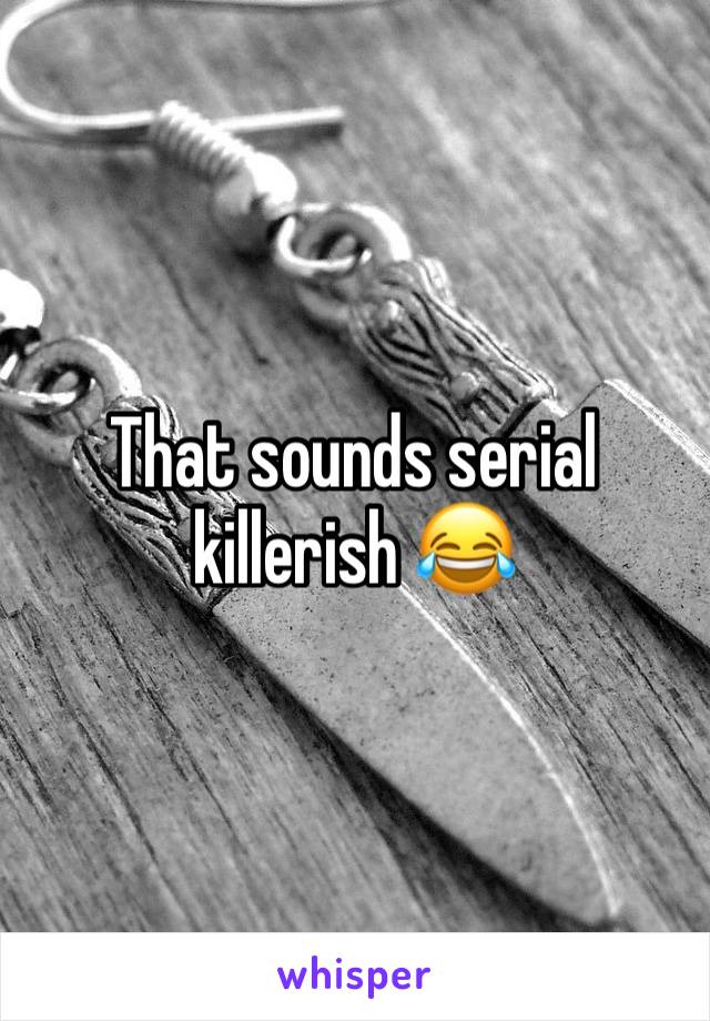 That sounds serial killerish 😂