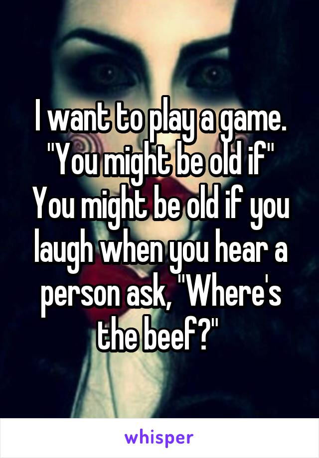 I want to play a game. "You might be old if"
You might be old if you laugh when you hear a person ask, "Where's the beef?" 