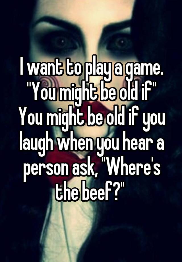 I want to play a game. "You might be old if"
You might be old if you laugh when you hear a person ask, "Where's the beef?" 