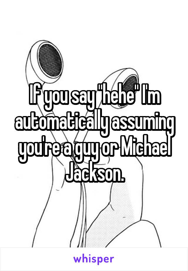 If you say "hehe" I'm automatically assuming you're a guy or Michael Jackson.