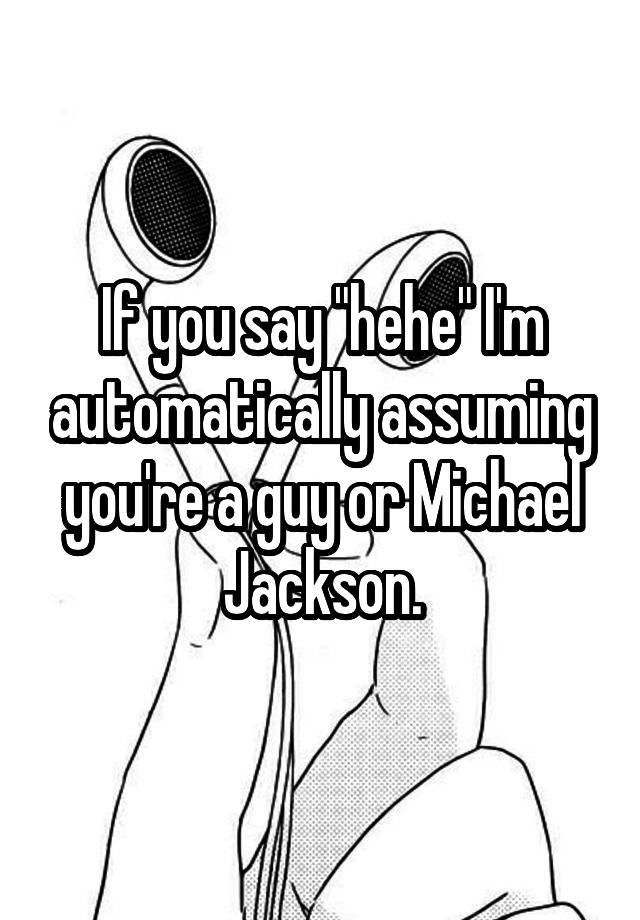 If you say "hehe" I'm automatically assuming you're a guy or Michael Jackson.