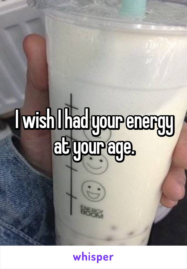 I wish I had your energy at your age.