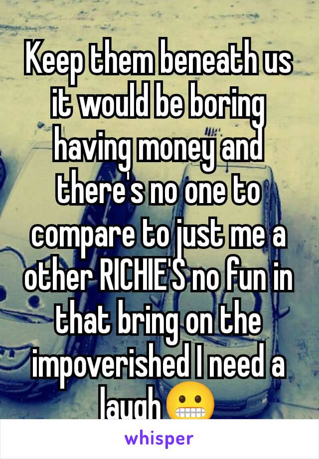 Keep them beneath us it would be boring having money and there's no one to compare to just me a other RICHIE'S no fun in that bring on the impoverished I need a laugh😬