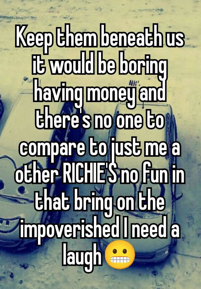 Keep them beneath us it would be boring having money and there's no one to compare to just me a other RICHIE'S no fun in that bring on the impoverished I need a laugh😬