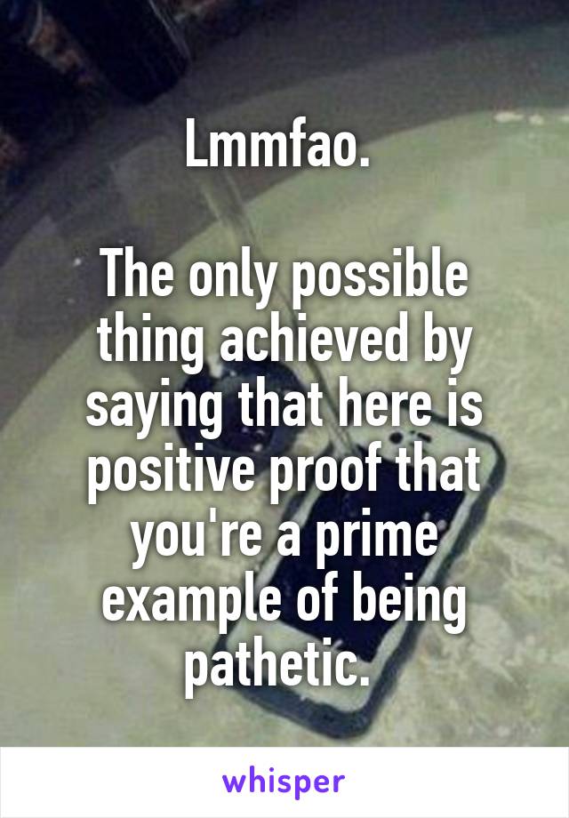 Lmmfao. 

The only possible thing achieved by saying that here is positive proof that you're a prime example of being pathetic. 