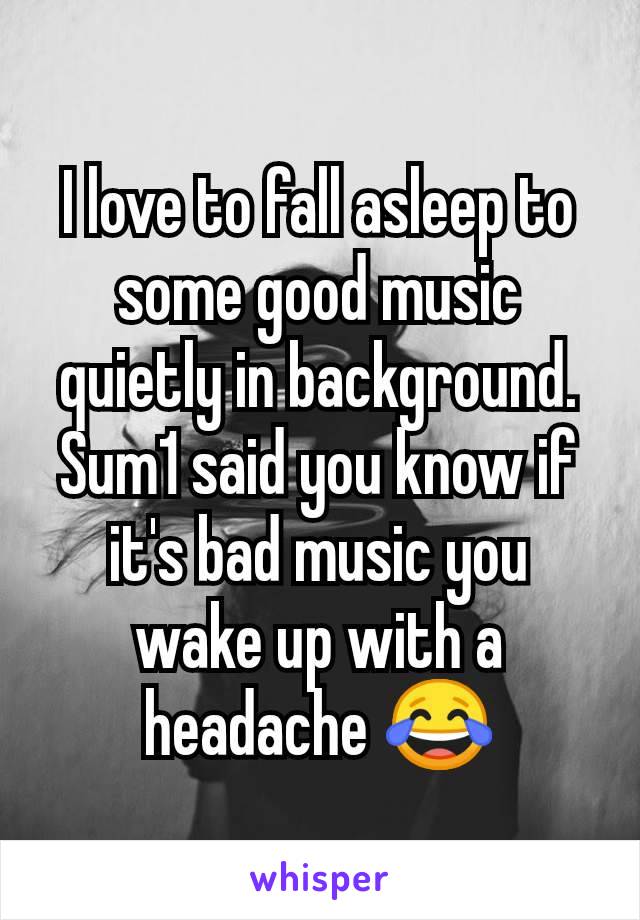 I love to fall asleep to some good music quietly in background. Sum1 said you know if it's bad music you wake up with a headache 😂