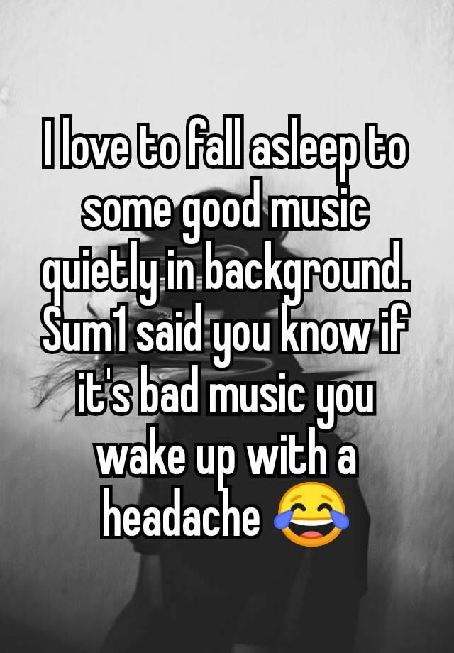 I love to fall asleep to some good music quietly in background. Sum1 said you know if it's bad music you wake up with a headache 😂