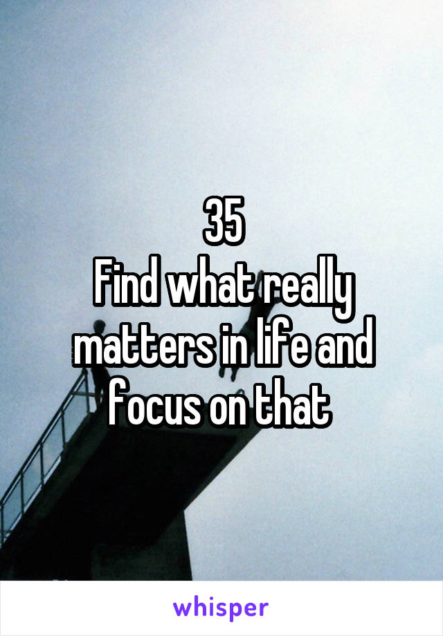 35
Find what really matters in life and focus on that 