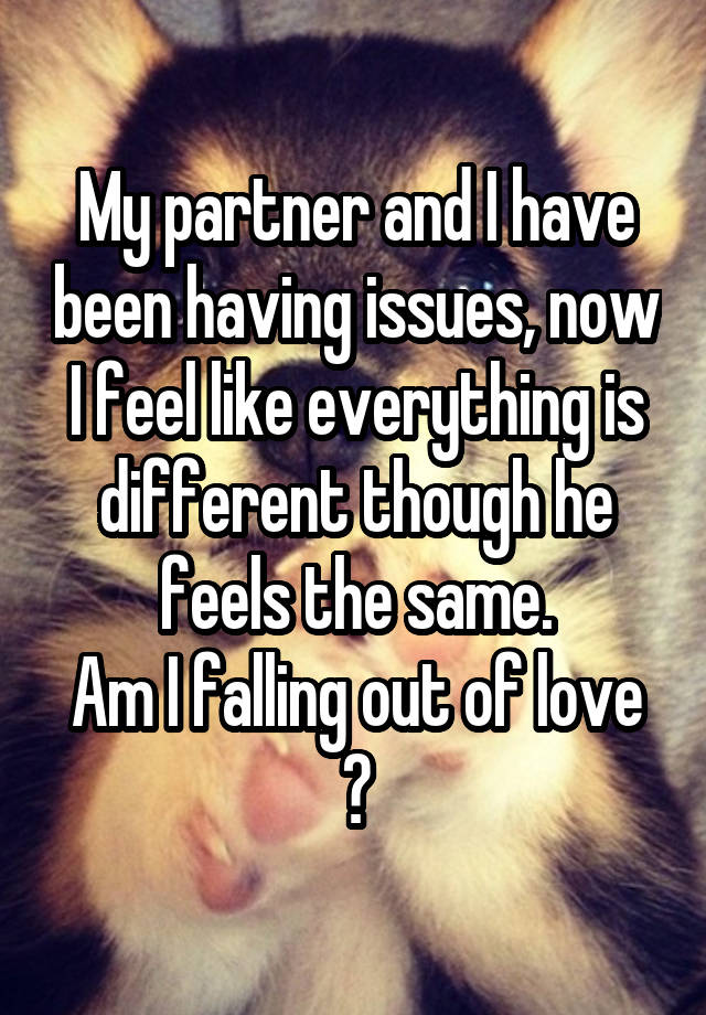 My partner and I have been having issues, now I feel like everything is different though he feels the same.
Am I falling out of love ?