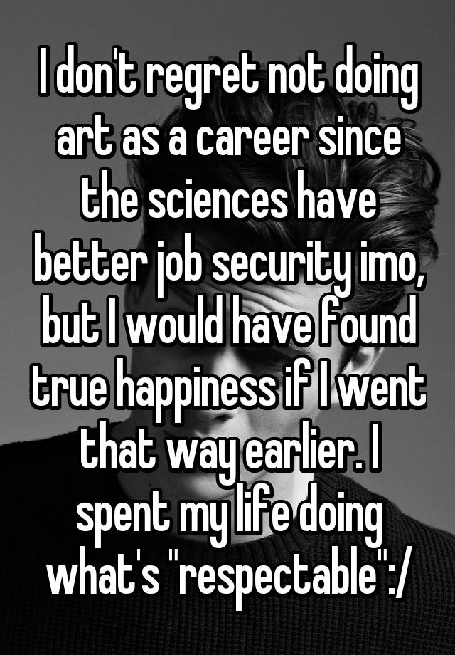 I don't regret not doing art as a career since the sciences have better job security imo, but I would have found true happiness if I went that way earlier. I spent my life doing what's "respectable":/