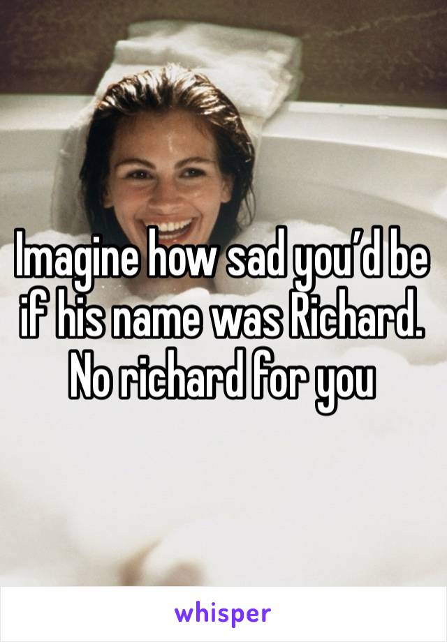 Imagine how sad you’d be if his name was Richard. No richard for you