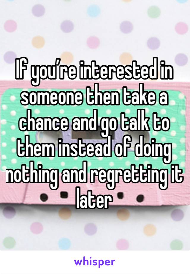 If you’re interested in someone then take a chance and go talk to them instead of doing nothing and regretting it later 