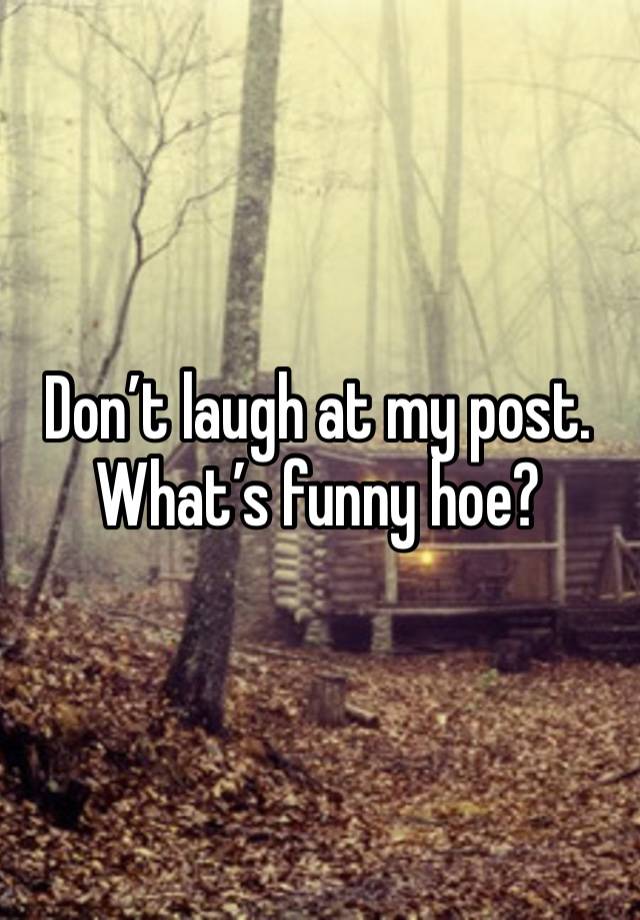 Don’t laugh at my post. What’s funny hoe? 