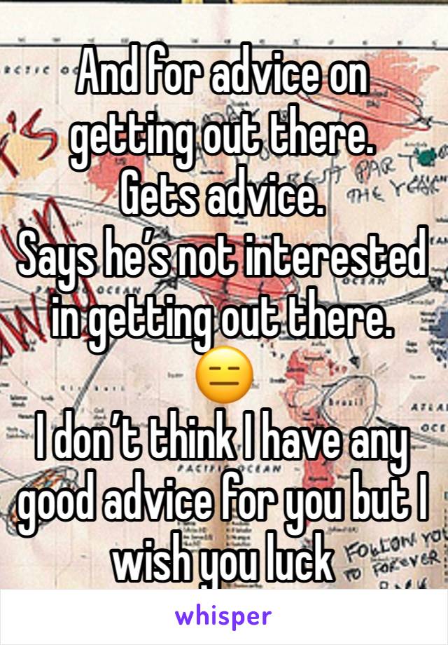 And for advice on getting out there. 
Gets advice. 
Says he’s not interested in getting out there. 
😑
I don’t think I have any good advice for you but I wish you luck 