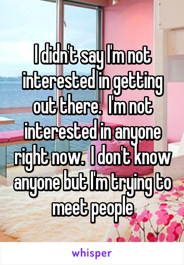 I didn't say I'm not interested in getting out there.  I'm not interested in anyone right now.  I don't know anyone but I'm trying to meet people