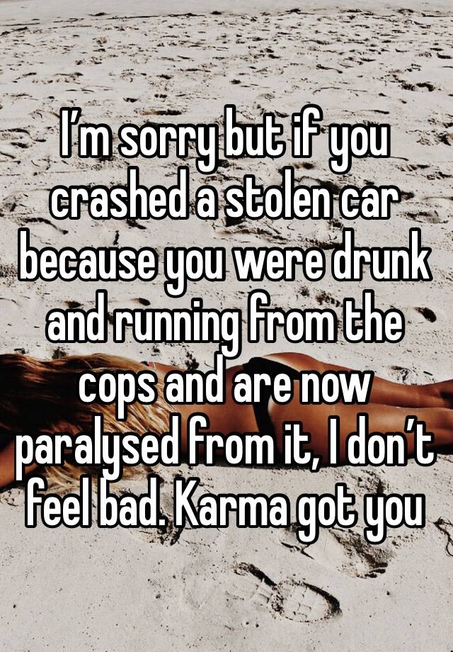 I’m sorry but if you crashed a stolen car because you were drunk and running from the cops and are now paralysed from it, I don’t feel bad. Karma got you 